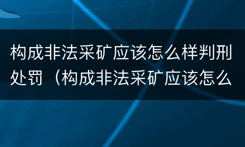 构成非法采矿应该怎么样判刑处罚（构成非法采矿应该怎么样判刑处罚案例）