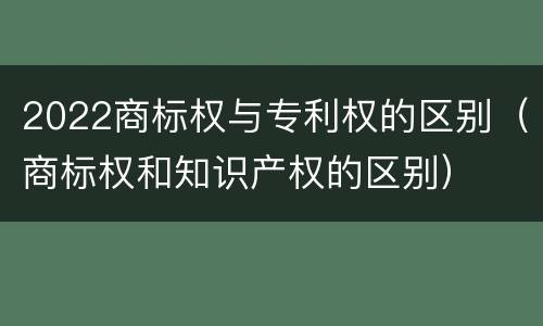 2022商标权与专利权的区别（商标权和知识产权的区别）