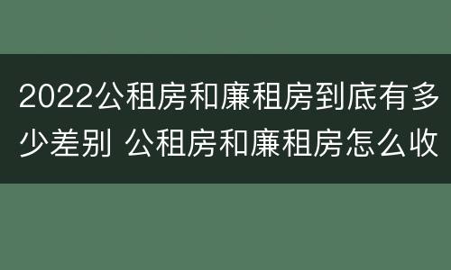 2022公租房和廉租房到底有多少差别 公租房和廉租房怎么收费