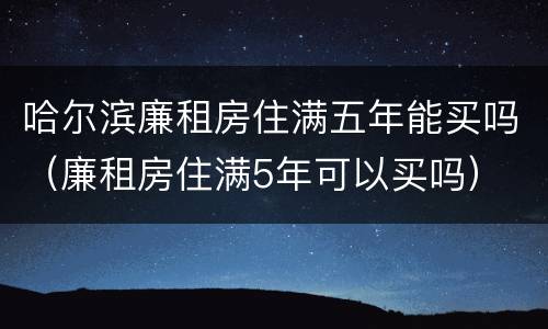 哈尔滨廉租房住满五年能买吗（廉租房住满5年可以买吗）