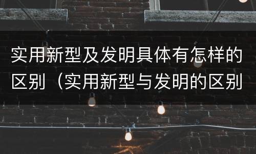 实用新型及发明具体有怎样的区别（实用新型与发明的区别有哪些）