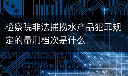 检察院非法捕捞水产品犯罪规定的量刑档次是什么