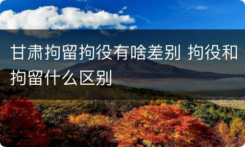 甘肃拘留拘役有啥差别 拘役和拘留什么区别