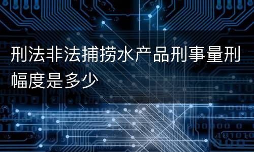 刑法非法捕捞水产品刑事量刑幅度是多少