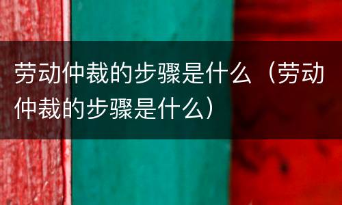 劳动仲裁的步骤是什么（劳动仲裁的步骤是什么）
