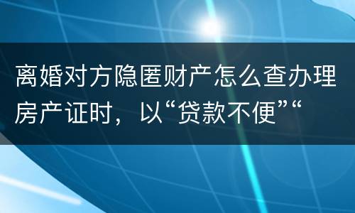 离婚对方隐匿财产怎么查办理房产证时，以“贷款不便”“吗
