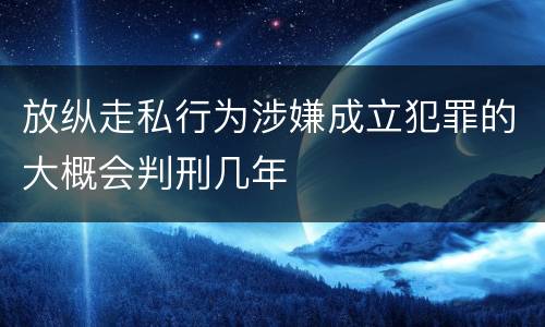 放纵走私行为涉嫌成立犯罪的大概会判刑几年