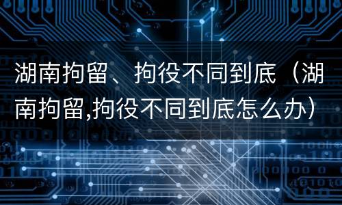 湖南拘留、拘役不同到底（湖南拘留,拘役不同到底怎么办）