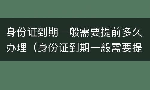 身份证到期一般需要提前多久办理（身份证到期一般需要提前多久办理手续）