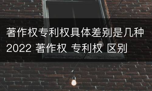 著作权专利权具体差别是几种2022 著作权 专利权 区别