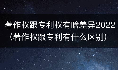 著作权跟专利权有啥差异2022（著作权跟专利有什么区别）