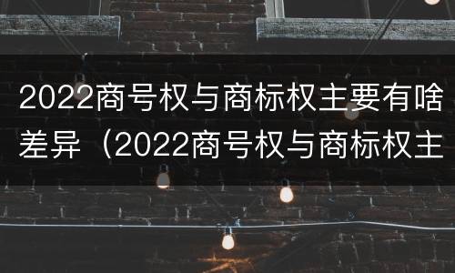 2022商号权与商标权主要有啥差异（2022商号权与商标权主要有啥差异呢）