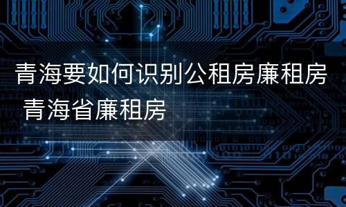 青海要如何识别公租房廉租房 青海省廉租房