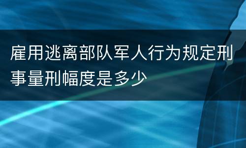 雇用逃离部队军人行为规定刑事量刑幅度是多少