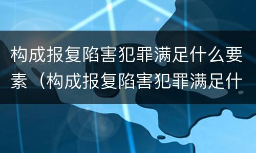 构成报复陷害犯罪满足什么要素（构成报复陷害犯罪满足什么要素条件）