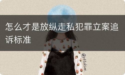 怎么才是放纵走私犯罪立案追诉标准