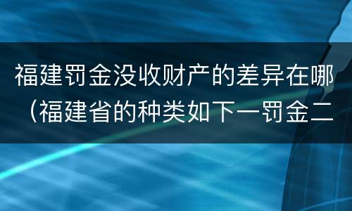 福建罚金没收财产的差异在哪（福建省的种类如下一罚金二什么三没收财产）