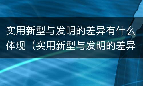 实用新型与发明的差异有什么体现（实用新型与发明的差异有什么体现呢）