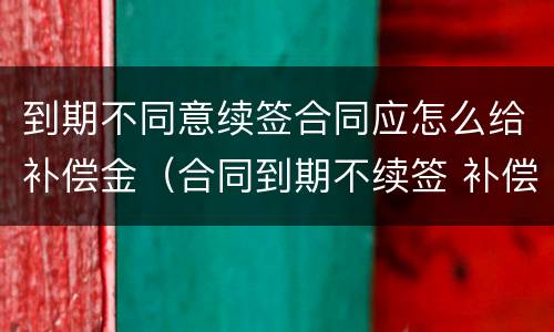 到期不同意续签合同应怎么给补偿金（合同到期不续签 补偿金）