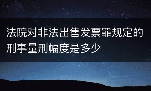 法院对非法出售发票罪规定的刑事量刑幅度是多少