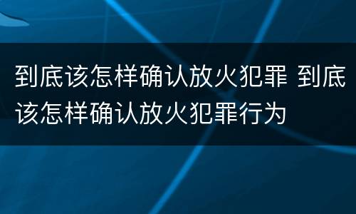 到底该怎样确认放火犯罪 到底该怎样确认放火犯罪行为