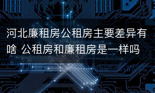 河北廉租房公租房主要差异有啥 公租房和廉租房是一样吗