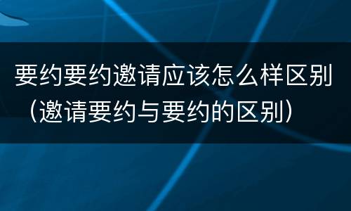 要约要约邀请应该怎么样区别（邀请要约与要约的区别）