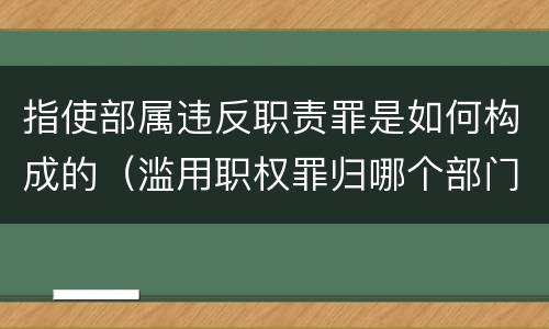 指使部属违反职责罪是如何构成的（滥用职权罪归哪个部门立案）