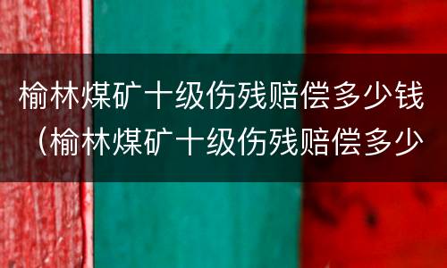 榆林煤矿十级伤残赔偿多少钱（榆林煤矿十级伤残赔偿多少钱一天）