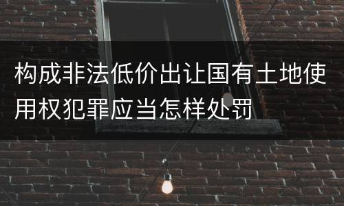 构成非法低价出让国有土地使用权犯罪应当怎样处罚