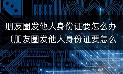朋友圈发他人身份证要怎么办（朋友圈发他人身份证要怎么办呢）