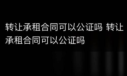 转让承租合同可以公证吗 转让承租合同可以公证吗