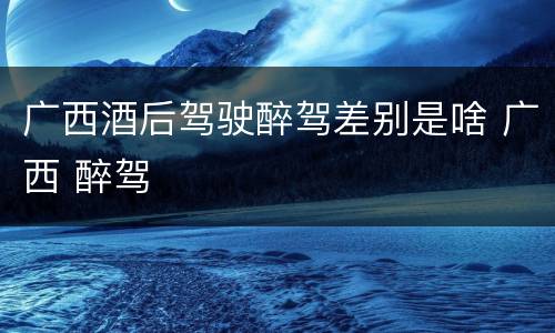 广西酒后驾驶醉驾差别是啥 广西 醉驾