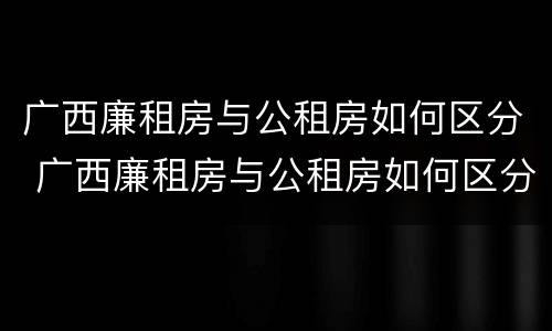 广西廉租房与公租房如何区分 广西廉租房与公租房如何区分的