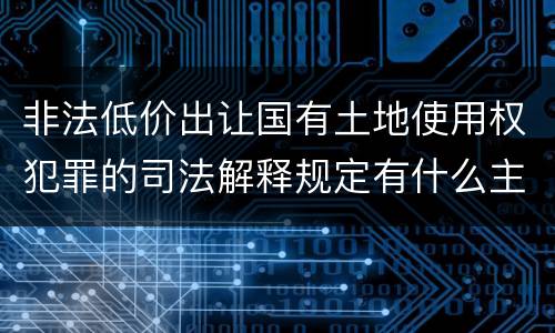 非法低价出让国有土地使用权犯罪的司法解释规定有什么主要内容