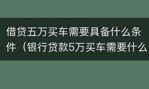 借贷五万买车需要具备什么条件（银行贷款5万买车需要什么条件）