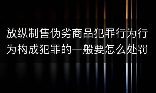 放纵制售伪劣商品犯罪行为行为构成犯罪的一般要怎么处罚
