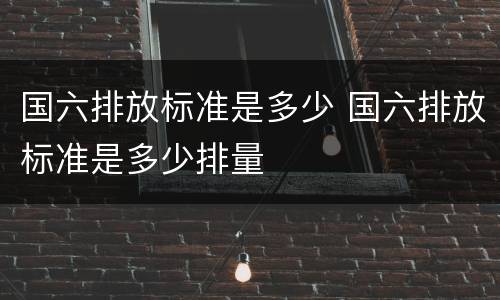 国六排放标准是多少 国六排放标准是多少排量