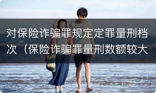 对保险诈骗罪规定定罪量刑档次（保险诈骗罪量刑数额较大的标准）