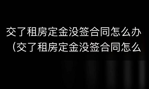 交了租房定金没签合同怎么办（交了租房定金没签合同怎么办理）
