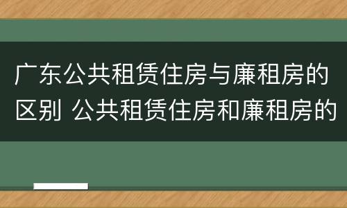 广东公共租赁住房与廉租房的区别 公共租赁住房和廉租房的区别