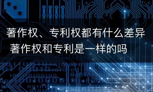 著作权、专利权都有什么差异 著作权和专利是一样的吗