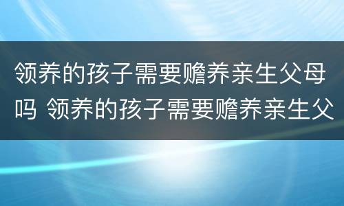 领养的孩子需要赡养亲生父母吗 领养的孩子需要赡养亲生父母吗知乎