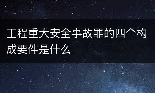工程重大安全事故罪的四个构成要件是什么