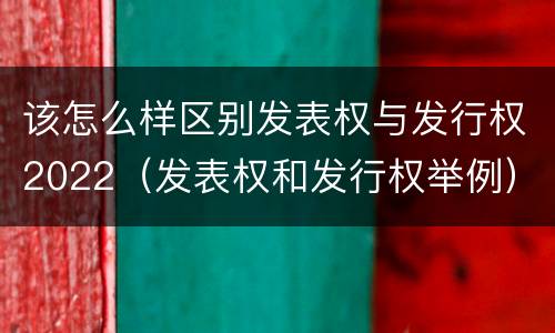 该怎么样区别发表权与发行权2022（发表权和发行权举例）