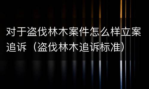 对于盗伐林木案件怎么样立案追诉（盗伐林木追诉标准）