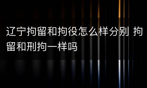 辽宁拘留和拘役怎么样分别 拘留和刑拘一样吗