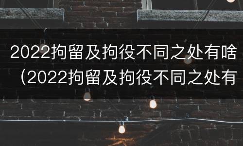 2022拘留及拘役不同之处有啥（2022拘留及拘役不同之处有啥区别）
