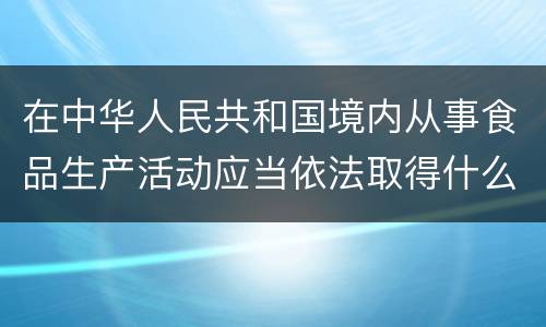 在中华人民共和国境内从事食品生产活动应当依法取得什么证