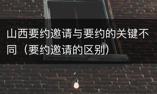 山西要约邀请与要约的关键不同（要约邀请的区别）